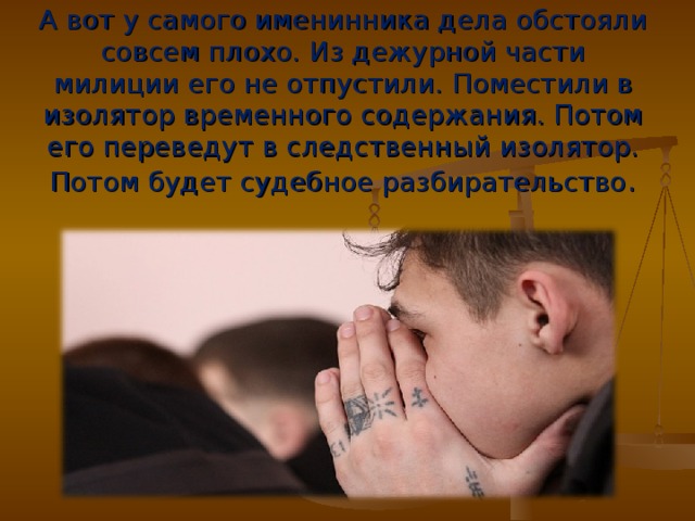 А вот у самого именинника дела обстояли совсем плохо. Из дежурной части милиции его не отпустили. Поместили в изолятор временного содержания. Потом его переведут в следственный изолятор. Потом будет судебное разбирательство .  