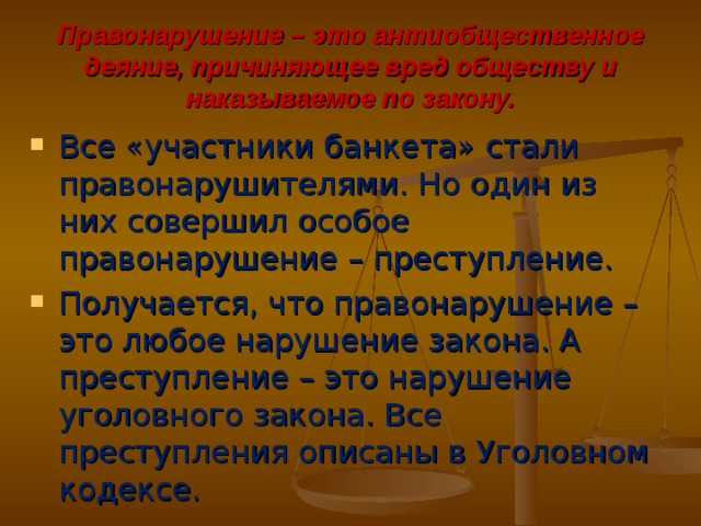 Правонарушение – это антиобщественное деяние, причиняющее вред обществу и наказываемое по закону. Все «участники банкета» стали правонарушителями. Но один из них совершил особое правонарушение – преступление. Получается, что правонарушение – это любое нарушение закона. А преступление – это нарушение уголовного закона. Все преступления описаны в Уголовном кодексе. 