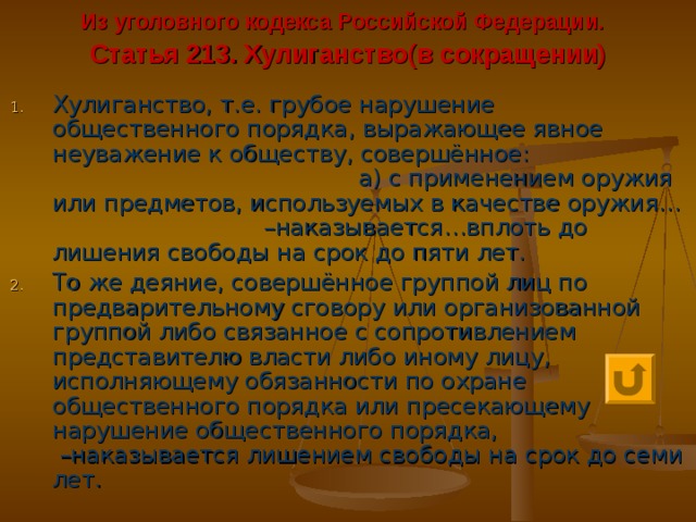 Из уголовного кодекса Российской Федерации.   Статья 213. Хулиганство(в сокращении) Хулиганство, т.е. грубое нарушение общественного порядка, выражающее явное неуважение к обществу, совершённое: а) с применением оружия или предметов, используемых в качестве оружия… –наказывается…вплоть до лишения свободы на срок до пяти лет. То же деяние, совершённое группой лиц по предварительному сговору или организованной группой либо связанное с сопротивлением представителю власти либо иному лицу, исполняющему обязанности по охране общественного порядка или пресекающему нарушение общественного порядка, –наказывается лишением свободы на срок до семи лет. 