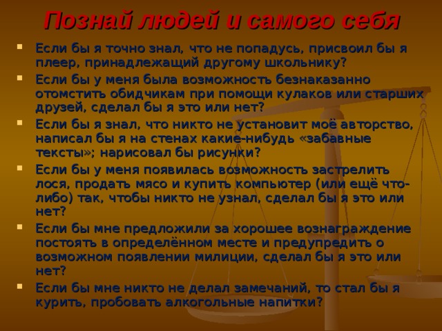 Познай людей и самого себя Если бы я точно знал, что не попадусь, присвоил бы я плеер, принадлежащий другому школьнику? Если бы у меня была возможность безнаказанно отомстить обидчикам при помощи кулаков или старших друзей, сделал бы я это или нет? Если бы я знал, что никто не установит моё авторство, написал бы я на стенах какие-нибудь «забавные тексты»; нарисовал бы рисунки? Если бы у меня появилась возможность застрелить лося, продать мясо и купить компьютер (или ещё что-либо) так, чтобы никто не узнал, сделал бы я это или нет? Если бы мне предложили за хорошее вознаграждение постоять в определённом месте и предупредить о возможном появлении милиции, сделал бы я это или нет? Если бы мне никто не делал замечаний, то стал бы я курить, пробовать алкогольные напитки? 