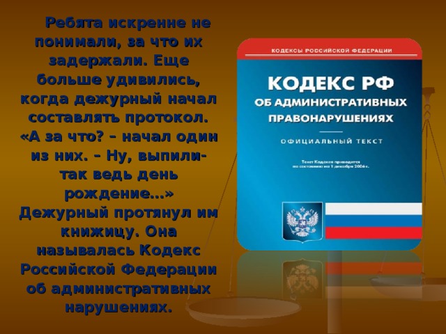 Ребята искренне не понимали, за что их задержали. Еще больше удивились, когда дежурный начал составлять протокол. «А за что? – начал один из них. – Ну, выпили- так ведь день рождение…» Дежурный протянул им книжицу. Она называлась Кодекс Российской Федерации об административных нарушениях.  