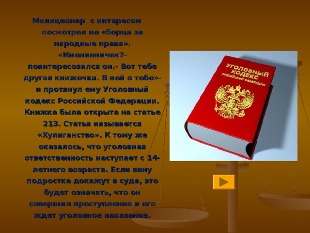 Милиционер с интересом посмотрел на «борца за народные права». «Именинничек?- поинтересовался он.- Вот тебе другая книжечка. В ней о тебе»- и протянул ему Уголовный кодекс Российской Федерации. Книжка была открыта на статье 213. Статья называется «Хулиганство». К тому же оказалось, что уголовная ответственность наступает с 14- летнего возраста. Если вину подростка докажут в суде, это будет означать, что он совершил преступление и его ждет уголовное наказание.  