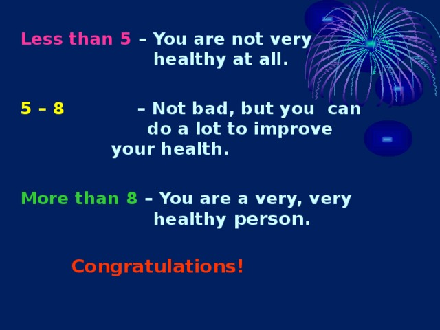 Less than 5 – You are not very    healthy at all.  5 – 8 – Not bad, but you can    do a lot to improve    your health.  More than 8 – You are a very, very    healthy person.      Congratulations! 