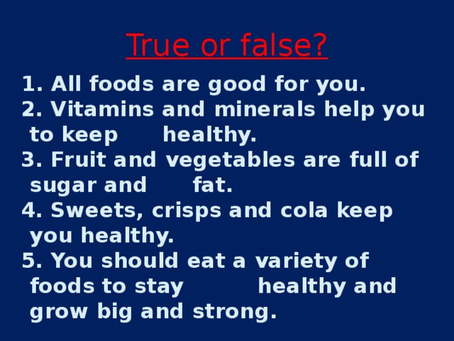 True or false ?  1. All foods are good for you.  2. Vitamins and minerals help you to keep healthy.  3. Fruit and vegetables are full of sugar and fat.  4. Sweets, crisps and cola keep you healthy.  5. You should eat a variety of foods to stay healthy and grow big and strong. 
