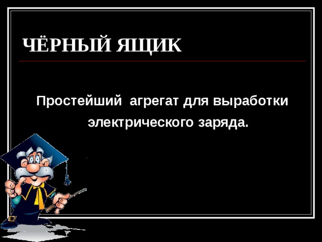 ЧЁРНЫЙ ЯЩИК  Простейший агрегат для выработки электрического заряда. 