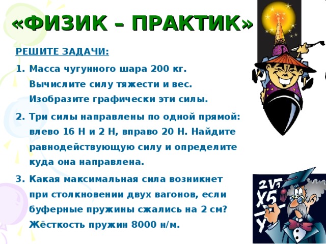 «ФИЗИК – ПРАКТИК» РЕШИТЕ ЗАДАЧИ: Масса чугунного шара 200 кг. Вычислите силу тяжести и вес. Изобразите графически эти силы. Три силы направлены по одной прямой: влево 16 Н и 2 Н, вправо 20 Н. Найдите равнодействующую силу и определите куда она направлена. Какая максимальная сила возникнет при столкновении двух вагонов, если буферные пружины сжались на 2 см? Жёсткость пружин 8000 н/м. 