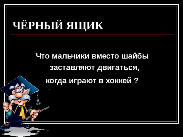 ЧЁРНЫЙ ЯЩИК  Что мальчики вместо шайбы заставляют двигаться, когда играют в хоккей ? 