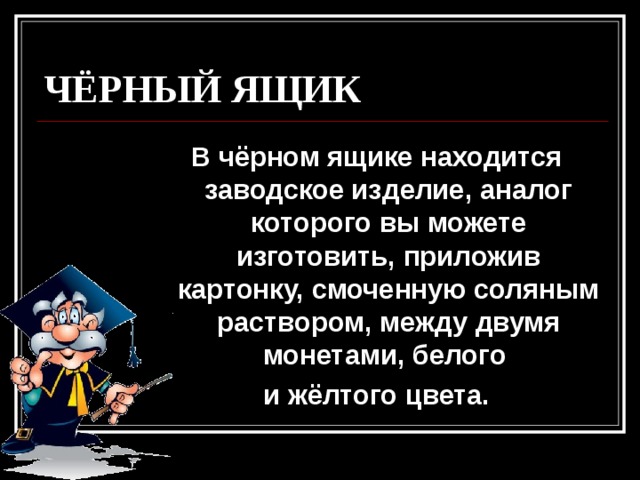 ЧЁРНЫЙ ЯЩИК В чёрном ящике находится заводское изделие, аналог которого вы можете изготовить, приложив картонку, смоченную соляным раствором, между двумя монетами, белого и жёлтого цвета. 