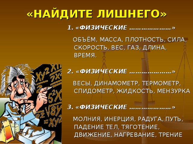 «НАЙДИТЕ ЛИШНЕГО» 1.  «ФИЗИЧЕСКИЕ …………………»  ОБЪЁМ, МАССА, ПЛОТНОСТЬ, СИЛА, СКОРОСТЬ, ВЕС, ГАЗ, ДЛИНА, ВРЕМЯ.  2. «ФИЗИЧЕСКИЕ …………………»  ВЕСЫ, ДИНАМОМЕТР, ТЕРМОМЕТР, СПИДОМЕТР, ЖИДКОСТЬ, МЕНЗУРКА  3.  «ФИЗИЧЕСКИЕ …………………»  МОЛНИЯ, ИНЕРЦИЯ, РАДУГА, ПУТЬ, ПАДЕНИЕ ТЕЛ, ТЯГОТЕНИЕ, ДВИЖЕНИЕ, НАГРЕВАНИЕ, ТРЕНИЕ 