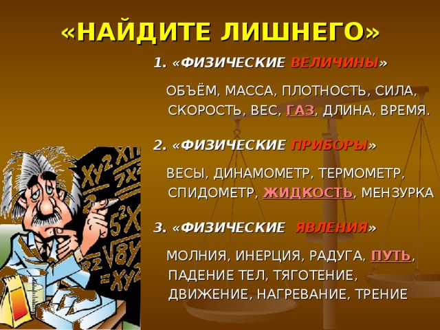 «НАЙДИТЕ ЛИШНЕГО» 1.  «ФИЗИЧЕСКИЕ ВЕЛИЧИНЫ »  ОБЪЁМ, МАССА, ПЛОТНОСТЬ, СИЛА, СКОРОСТЬ, ВЕС, ГАЗ , ДЛИНА, ВРЕМЯ.  2. «ФИЗИЧЕСКИЕ ПРИБОРЫ »  ВЕСЫ, ДИНАМОМЕТР, ТЕРМОМЕТР, СПИДОМЕТР, ЖИДКОСТЬ , МЕНЗУРКА  3.  «ФИЗИЧЕСКИЕ ЯВЛЕНИЯ »  МОЛНИЯ, ИНЕРЦИЯ, РАДУГА, ПУТЬ , ПАДЕНИЕ ТЕЛ, ТЯГОТЕНИЕ, ДВИЖЕНИЕ, НАГРЕВАНИЕ, ТРЕНИЕ 