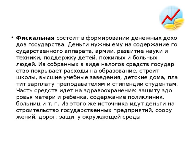 Фис­каль­ная со­сто­ит в фор­ми­ро­ва­нии де­неж­ных до­хо­дов го­су­дар­ства. День­ги нужны ему на со­дер­жа­ние го­су­дар­ствен­но­го ап­па­ра­та, армии, раз­ви­тие науки и тех­ни­ки, под­держ­ку детей, по­жи­лых и боль­ных людей. Из со­бран­ных в виде на­ло­гов средств го­су­дар­ство по­кры­ва­ет рас­хо­ды на об­ра­зо­ва­ние, стро­ит школы, выс­шие учеб­ные за­ве­де­ния, дет­ские дома, пла­тит зар­пла­ту пре­по­да­ва­те­лям и сти­пен­дии сту­ден­там. Часть средств идет на здра­во­охра­не­ние: за­щи­ту здо­ро­вья ма­те­ри и ре­бен­ка, со­дер­жа­ние по­ли­кли­ник, боль­ниц и т. п. Из этого же ис­точ­ни­ка идут день­ги на стро­и­тель­ство го­су­дар­ствен­ных пред­при­я­тий, со­ору­же­ний, дорог, за­щи­ту окру­жа­ю­щей среды 