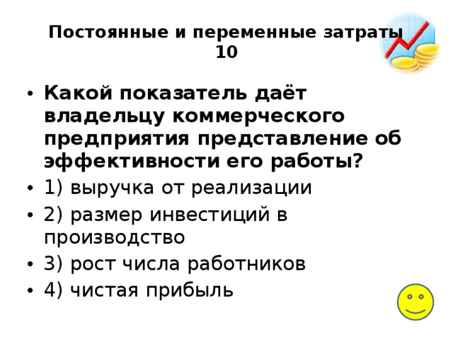 Постоянные и переменные затраты  10 Какой показатель даёт владельцу коммерческого предприятия представление об эффективности его работы? 1) выручка от реализации 2) размер инвестиций в производство 3) рост числа работников 4) чистая прибыль 