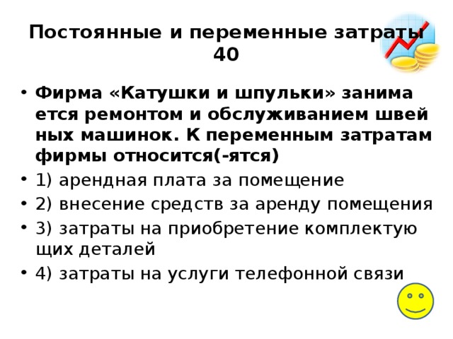 Постоянные и переменные затраты  40 Фирма «Катушки и шпульки» за­ни­ма­ет­ся ре­мон­том и об­слу­жи­ва­ни­ем швей­ных машинок. К пе­ре­мен­ным за­тра­там фирмы относится(-ятся) 1) аренд­ная плата за помещение 2) вне­се­ние средств за арен­ду помещения 3) за­тра­ты на при­об­ре­те­ние ком­плек­ту­ю­щих деталей 4) за­тра­ты на услу­ги те­ле­фон­ной связи 