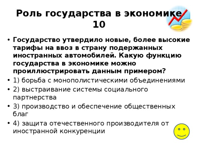 Роль государства в экономике  10 Государство утвердило новые, более высокие тарифы на ввоз в страну подержанных иностранных автомобилей. Какую функцию государства в экономике можно проиллюстрировать данным примером? 1) борьба с монополистическими объединениями 2) выстраивание системы социального партнерства 3) производство и обеспечение общественных благ 4) защита отечественного производителя от иностранной конкуренции 