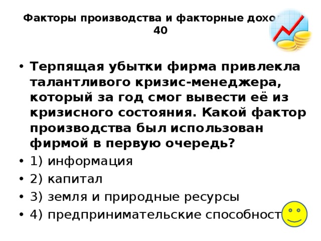 Факторы производства и факторные доходы-40   Терпящая убытки фирма привлекла талантливого кризис-менеджера, который за год смог вывести её из кризисного состояния. Какой фактор производства был использован фирмой в первую очередь? 1) информация 2) капитал 3) земля и природные ресурсы 4) предпринимательские способности 