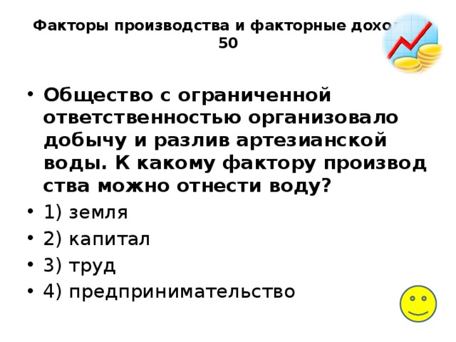 Факторы производства и факторные доходы-50   Общество с огра­ни­чен­ной ответственностью ор­га­ни­зо­ва­ло добычу и раз­лив артезианской воды. К ка­ко­му фактору про­из­вод­ства можно от­не­сти воду? 1) земля 2) капитал 3) труд 4) предпринимательство 