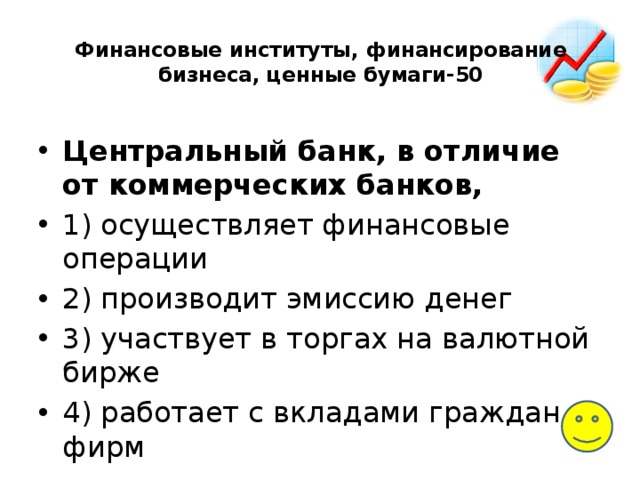 Финансовые институты, финансирование бизнеса, ценные бумаги-50   Центральный банк, в отличие от коммерческих банков, 1) осуществляет финансовые операции 2) производит эмиссию денег 3) участвует в торгах на валютной бирже 4) работает с вкладами граждан и фирм 