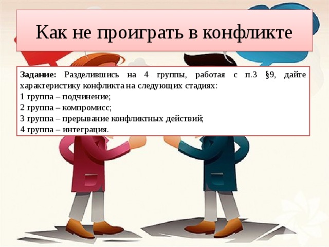 Как не проиграть в конфликте Задание: Разделившись на 4 группы, работая с п.3 §9, дайте характеристику конфликта на следующих стадиях: 1 группа – подчинение; 2 группа – компромисс; 3 группа – прерывание конфликтных действий; 4 группа – интеграция. 