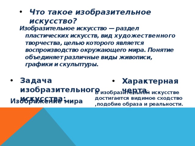 Что такое изобразительное искусство? Изобразительное искусство — раздел пластических искусств, вид художественного творчества, целью которого является воспроизводство окружающего мира. Понятие объединяет различные виды живописи, графики и скульптуры.  Задача изобразительного искусства: Характерная черта : В изобразительном искусстве достигается видимое сходство ,подобие образа и реальности. Изображение мира 