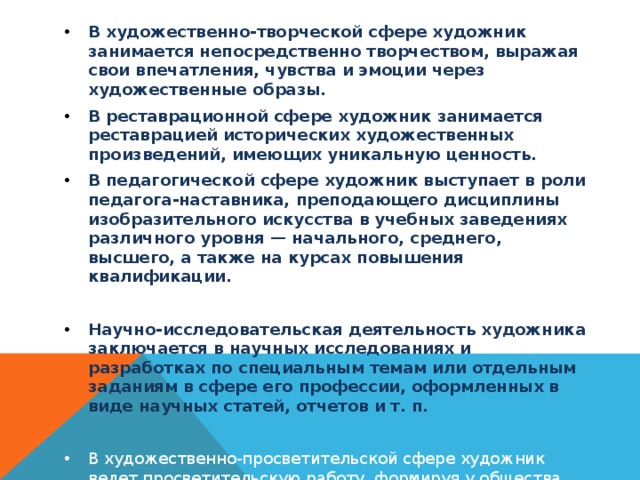 В художественно-творческой сфере художник занимается непосредственно творчеством, выражая свои впечатления, чувства и эмоции через художественные образы. В реставрационной сфере художник занимается реставрацией исторических художественных произведений, имеющих уникальную ценность. В педагогической сфере художник выступает в роли педагога-наставника, преподающего дисциплины изобразительного искусства в учебных заведениях различного уровня — начального, среднего, высшего, а также на курсах повышения квалификации.  Научно-исследовательская деятельность художника заключается в научных исследованиях и разработках по специальным темам или отдельным заданиям в сфере его профессии, оформленных в виде научных статей, отчетов и т. п.  В художественно-просветительской сфере художник ведет просветительскую работу, формируя у общества эстетический вкус, правильное восприятие произведений искусства и т. п.  