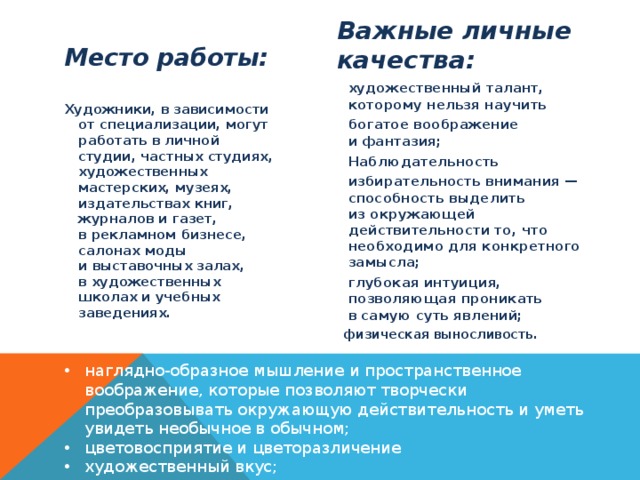 Важные личные качества: Место работы: художественный талант, которому нельзя научить  богатое воображение и фантазия; Наблюдательность избирательность внимания — способность выделить из окружающей действительности то, что необходимо для конкретного замысла; глубокая интуиция, позволяющая проникать в самую суть явлений; физическая выносливость.  Художники, в зависимости от специализации, могут работать в личной студии, частных студиях, художественных мастерских, музеях, издательствах книг, журналов и газет, в рекламном бизнесе, салонах моды и выставочных залах, в художественных школах и учебных заведениях. наглядно-образное мышление и пространственное воображение, которые позволяют творчески преобразовывать окружающую действительность и уметь увидеть необычное в обычном; цветовосприятие и цветоразличение  художественный вкус; 