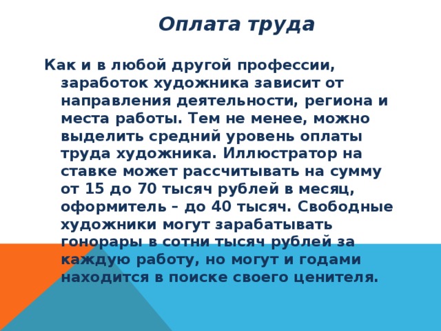  Оплата труда   Как и в любой другой профессии, заработок художника зависит от направления деятельности, региона и места работы. Тем не менее, можно выделить средний уровень оплаты труда художника. Иллюстратор на ставке может рассчитывать на сумму от 15 до 70 тысяч рублей в месяц, оформитель – до 40 тысяч. Свободные художники могут зарабатывать гонорары в сотни тысяч рублей за каждую работу, но могут и годами находится в поиске своего ценителя. 