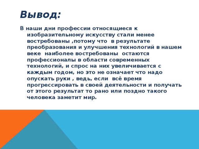 Вывод: В наши дни профессии относящиеся к изобразительному искусству стали менее востребованы ,потому что в результате преобразования и улучшения технологий в нашем веке наиболее востребованы остаются профессионалы в области современных технологий, и спрос на них увеличивается с каждым годом, но это не означает что надо опускать руки , ведь, если всё время прогрессировать в своей деятельности и получать от этого результат то рано или поздно такого человека заметит мир. 