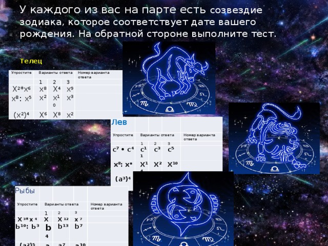 У каждого из вас на парте есть созвездие зодиака, которое соответствует дате вашего рождения. На обратной стороне выполните тест. Телец Упростите Варианты ответа   Х 2 *х 6 1 х 8 2 х 8 : х 5 х 2 Номер варианта ответа 3 (х 2 ) 4 X 4 X 6 х 9   х 10   X 8 х 3 х 2     Лев Упростите   Варианты ответа с 7 • с 4 1 2 х 8 : х в с 11 Номер варианта ответа (а 3 ) 4 3 с 3 X 14   с 5 а 12 X 2   X 10 а 7 а     Рыбы Упростите   Варианты ответа 1 Х 3 *х 4 Ь 10 : Ь 3 2 X 3 (а 2 ) 5 b 4 X 12 Номер варианта ответа х 7 а 3 b 13   b 7 а 7 а 10       