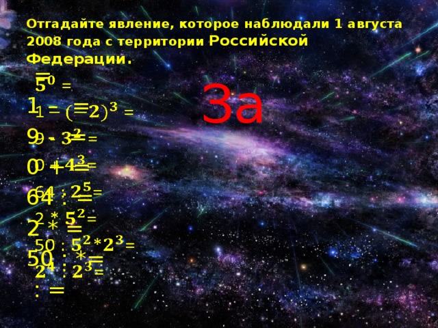 Отгадайте явление, которое наблюдали 1 августа 2008 года с территории Российской Федерации. За  =   1 – = 9 - = 0 + = 64 : = 2 * = 50 : *=  : = 