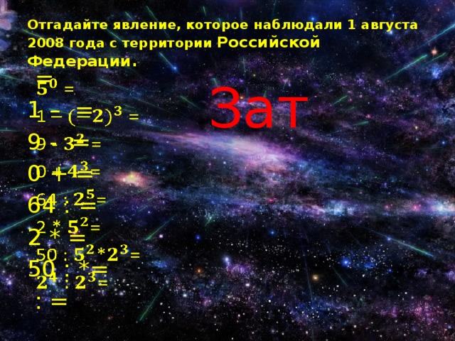 Отгадайте явление, которое наблюдали 1 августа 2008 года с территории Российской Федерации. Зат  =   1 – = 9 - = 0 + = 64 : = 2 * = 50 : *=  : = 