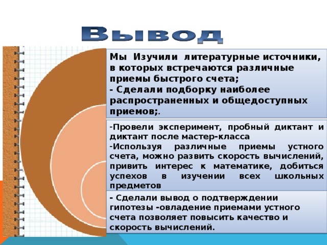 Мы Изучили  литературные источники, в которых встречаются различные приемы быстрого счета; - Сделали подборку наиболее распространенных и общедоступных приемов; . Провели эксперимент, пробный диктант и диктант после мастер-класса Используя различные приемы устного счета, можно развить скорость вычислений, привить интерес к математике, добиться успехов в изучении всех школьных предметов - Сделали вывод о подтверждении гипотезы -овладение приемами устного счета позволяет повысить качество и скорость вычислений.  