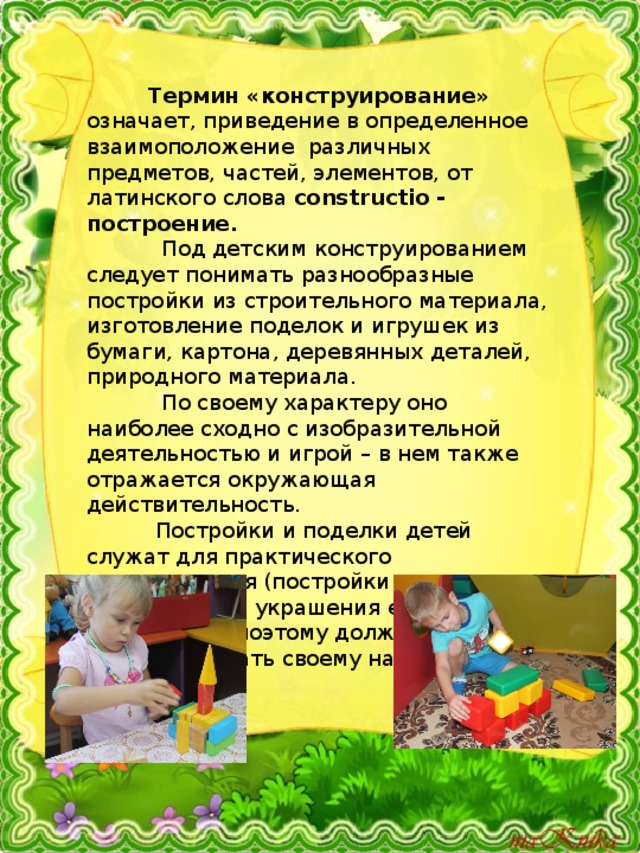  Термин «конструирование» означает, приведение в определенное взаимоположение различных предметов, частей, элементов, от латинского слова constructio - построение.  Под детским конструированием следует понимать разнообразные постройки из строительного материала, изготовление поделок и игрушек из бумаги, картона, деревянных деталей, природного материала.  По своему характеру оно наиболее сходно с изобразительной деятельностью и игрой – в нем также отражается окружающая действительность.  Постройки и поделки детей служат для практического использования (постройки – для игры, поделки – для украшения елки, подарок маме и т.п.), поэтому должны соответствовать своему назначению. 