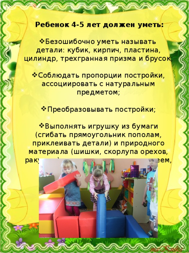  Ребенок 4-5 лет должен уметь: Безошибочно уметь называть детали: кубик, кирпич, пластина, цилиндр, трехгранная призма и брусок; Соблюдать пропорции постройки, ассоциировать с натуральным предметом; Преобразовывать постройки; Выполнять игрушку из бумаги (сгибать прямоугольник пополам, приклеивать детали) и природного материала (шишки, скорлупа орехов, ракушки), соединять ее детали клеем, пластилином. 