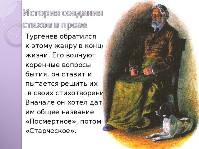 Тургенев обратился к этому жанру в конце жизни. Его волнуют коренные вопросы бытия, он ставит и пытается решить их  в своих стихотворениях. Вначале он хотел дать им общее название «Посмертное», потом «Старческое». 