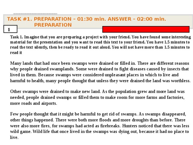 . ____________________________________   TASK #1. PREPARATION – 01:30 min. ANSWER – 0 2 : 0 0 min. PREPARATION  1 Task 1. Imagine that you are preparing a project with your friend. You have found some interesting material for the presentation and you want to read this text to your friend. You have 1.5 minutes to read the text silently, then be ready to read it out aloud. You will not have more than 1.5 minutes to read it  Many lands that had once been swamps were drained or filled in. There are different reasons why people drained swamplands. Some were drained to fight diseases caused by insects that lived in them. Because swamps were considered unpleasant places in which to live and harmful to health, many people thought that unless they were drained the land was worthless.   Other swamps were drained to make new land. As the population grew and more land was needed, people drained swamps or filled them to make room for more farms and factories, more roads and airports.   Few people thought that it might be harmful to get rid of swamps. As swamps disappeared, other things happened. There were both more floods and more droughts than before. There were also more fires, for swamps had acted as firebreaks. Hunters noticed that there was less wild game. Wild life that once lived in the swamps was dying out, because it had no place to live.      