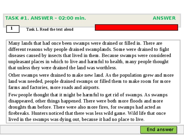 TASK #1. ANSWER – 0 2 : 0 0 min. ANSWER  1  Task 1. Read the text aloud Many lands that had once been swamps were drained or filled in. There are different reasons why people drained swamplands. Some were drained to fight diseases caused by insects that lived in them. Because swamps were considered unpleasant places in which to live and harmful to health, many people thought that unless they were drained the land was worthless. Other swamps were drained to make new land. As the population grew and more land was needed, people drained swamps or filled them to make room for more farms and factories, more roads and airports. Few people thought that it might be harmful to get rid of swamps. As swamps disappeared, other things happened. There were both more floods and more droughts than before. There were also more fires, for swamps had acted as firebreaks. Hunters noticed that there was less wild game. Wild life that once lived in the swamps was dying out, because it had no place to live.  End answer  