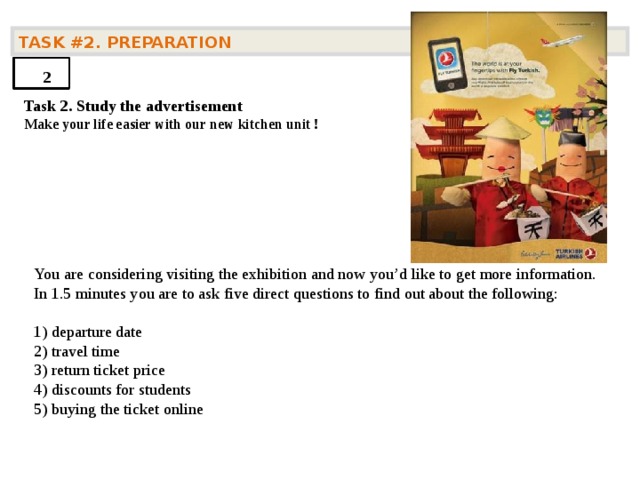 TASK #2. PREPARATION  2 Task 2. Study the advertisement Make your life easier with our new kitchen unit !     You are considering visiting the exhibition and now you’d like to get more information. In 1.5 minutes you are to ask five direct questions to find out about the following: 1) departure date  2) travel time   3) return ticket price   4) discounts for students   5) buying the ticket online    