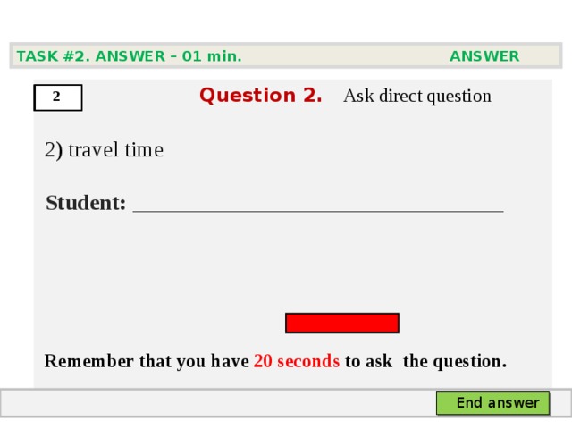 TASK #2. ANSWER – 0 1 min. ANSWER   Question  2 .  Ask direct question  2) travel time   Student:  ___ ___________________________     Remember that you have 20 seconds to ask  the question.  2 End answer 