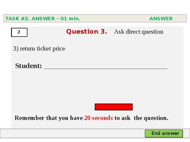 TASK #2. ANSWER – 0 1 min. ANSWER   Question  3 .  Ask direct question 3) return ticket price   Student:  ___ ___________________________     Remember that you have 20 seconds to ask  the question.  2 End answer 