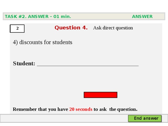 TASK #2. ANSWER – 0 1 min. ANSWER   Question  4 .  Ask direct question  4) discounts for students   Student:  ___ ___________________________     Remember that you have 20 seconds to ask  the question.  2 End answer 