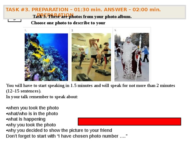 TASK #3. PREPARATION – 01:30 min. ANSWER – 02:00 min. PREPARATION   Task 3. These are photos from your photo album. Choose one photo to describe to your 3 You will have to start speaking in 1.5 minutes and will speak for not more than 2 minutes (12–15 sentences). In your talk remember to speak about: • when you took the photo  •what/who is in the photo  •what is happening  •why you took the photo  •why you decided to show the picture to your friend  Don’t forget to start with “I have chosen photo number ….”           