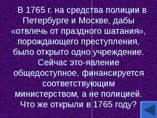          В 1765 г. на средства полиции в Петербурге и Москве, дабы «отвлечь от праздного шатания», порождающего преступления, было открыто одно учреждение. Сейчас это-явление общедоступное, финансируется соответствующим министерством, а не полицией. Что же открыли в 1765 году? 