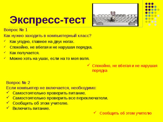 Экспресс-тест Вопрос № 1 Как нужно заходить в компьютерный класс? Как угодно, главное на двух ногах. Спокойно, не вбегая и не нарушая порядка. Как получается. Можно хоть на ушах, если на то моя воля. Спокойно, не вбегая и не нарушая порядка Вопрос № 2 Если компьютер не включается, необходимо:  Самостоятельно проверить питание.  Самостоятельно проверить все переключатели.  Сообщить об этом учителю.  Включить питание.  Сообщить об этом учителю 