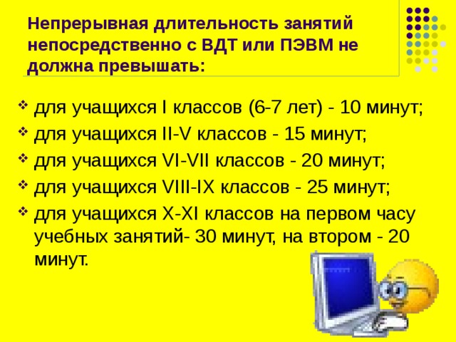 Непрерывная длительность занятий непосредственно с ВДТ или ПЭВМ не должна превышать: для учащихся I классов (6-7 лет) - 10 минут; для учащихся II-V классов - 15 минут; для учащихся VI-VII классов - 20 минут; для учащихся VIII-IX классов - 25 минут; для учащихся X-XI классов на первом часу учебных занятий- 30 минут, на втором - 20 минут. 