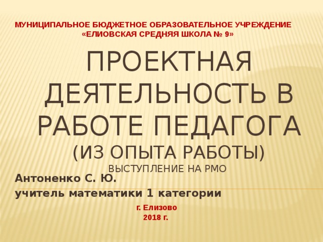 МУНИЦИПАЛЬНОЕ БЮДЖЕТНОЕ ОБРАЗОВАТЕЛЬНОЕ УЧРЕЖДЕНИЕ «ЕЛИОВСКАЯ СРЕДНЯЯ ШКОЛА № 9» Проектная деятельность в работе педагога  (из опыта работы)  выступление на РМО Антоненко С. Ю. учитель математики 1 категории г. Елизово 2018 г. 