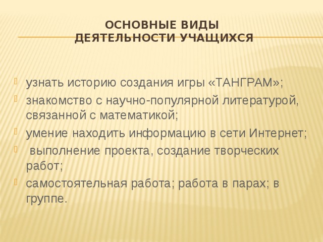 Основные виды  деятельности учащихся узнать историю создания игры «ТАНГРАМ»; знакомство с научно-популярной литературой, связанной с математикой; умение находить информацию в сети Интернет;  выполнение проекта, создание творческих работ; самостоятельная работа; работа в парах; в группе. 