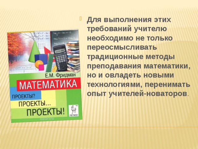 Для выполнения этих требований учителю необходимо не только переосмысливать традиционные методы преподавания математики, но и овладеть новыми технологиями, перенимать опыт учителей-новаторов . 