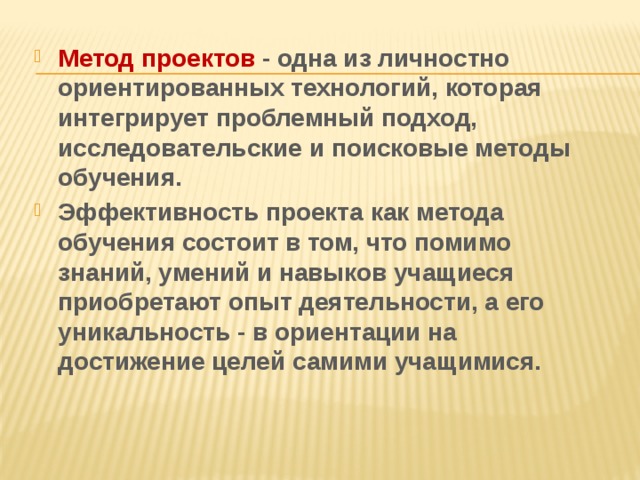 Метод проектов - одна из личностно ориентированных технологий, которая интегрирует проблемный подход, исследовательские и поисковые методы обучения. Эффективность проекта как метода обучения состоит в том, что помимо знаний, умений и навыков учащиеся приобретают опыт деятельности, а его уникальность - в ориентации на достижение целей самими учащимися. 