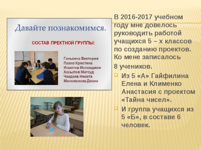 В 2016-2017 учебном году мне довелось руководить работой учащихся 5 – х классов по созданию проектов. Ко мене записалось 8 учеников. Из 5 «А» Гайфилина Елена и Клименко Анастасия с проектом «Тайна чисел». И группа учащихся из 5 «Б», в составе 6 человек. 