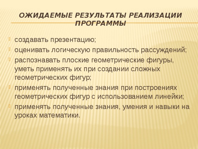 ОЖИДАЕМЫЕ РЕЗУЛЬТАТЫ РЕАЛИЗАЦИИ ПРОГРАММЫ создавать презентацию; оценивать логическую правильность рассуждений; распознавать плоские геометрические фигуры, уметь применять их при создании сложных геометрических фигур; применять полученные знания при построениях геометрических фигур с использованием линейки; применять полученные знания, умения и навыки на уроках математики. 